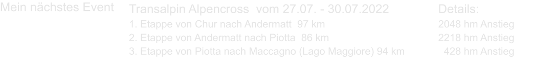 Transalpin Alpencross  vom 27.07. - 30.07.2022			Details: 1. Etappe von Chur nach Andermatt  97 km						2048 hm Anstieg 2. Etappe von Andermatt nach Piotta  86 km						2218 hm Anstieg 3. Etappe von Piotta nach Maccagno (Lago Maggiore) 94 km		  428 hm Anstieg  Mein nächstes Event