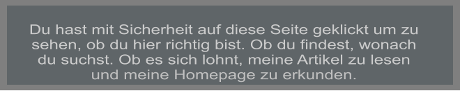 Du hast mit Sicherheit auf diese Seite geklickt um zu sehen, ob du hier richtig bist. Ob du findest, wonach du suchst. Ob es sich lohnt, meine Artikel zu lesen und meine Homepage zu erkunden.