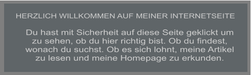 HERZLICH WILLKOMMEN AUF MEINER INTERNETSEITE Du hast mit Sicherheit auf diese Seite geklickt um zu sehen, ob du hier richtig bist. Ob du findest, wonach du suchst. Ob es sich lohnt, meine Artikel zu lesen und meine Homepage zu erkunden.