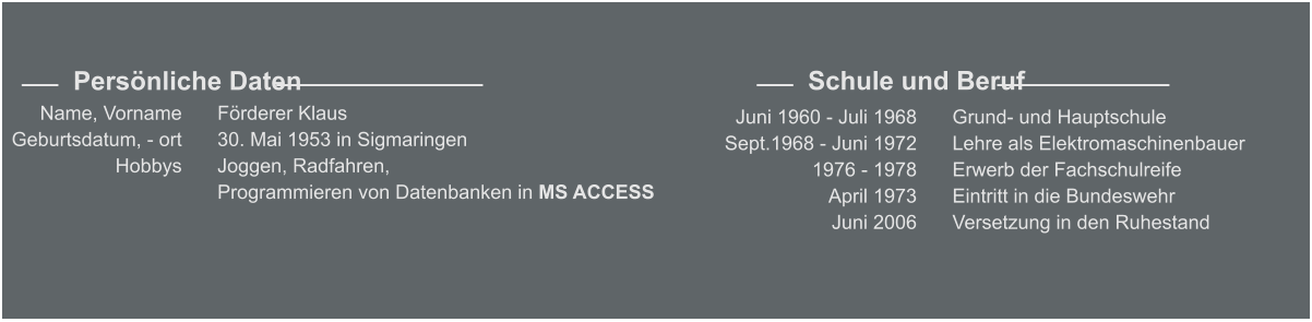 Förderer Klaus 30. Mai 1953 in Sigmaringen Joggen, Radfahren,  Programmieren von Datenbanken in MS ACCESS    Name, Vorname Geburtsdatum, - ort Hobbys     Persönliche Daten Grund- und Hauptschule Lehre als Elektromaschinenbauer Erwerb der Fachschulreife  Eintritt in die Bundeswehr Versetzung in den Ruhestand    Juni 1960 - Juli 1968 Sept.1968 - Juni 1972 1976 - 1978 April 1973 Juni 2006     Schule und Beruf
