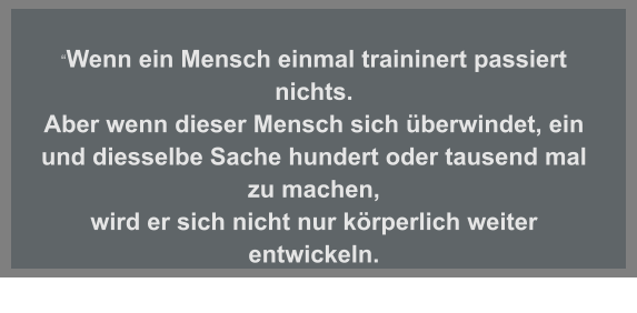 “Wenn ein Mensch einmal traininert passiert nichts.  Aber wenn dieser Mensch sich überwindet, ein und diesselbe Sache hundert oder tausend mal zu machen, wird er sich nicht nur körperlich weiter entwickeln.  Emil Zatopeck