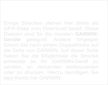 Strecken zum Download  Einige Strecken stehen hier direkt als GPX-Datei zum Download bereit. Diese Dateien sind für die meisten GARMIN-Geräte geeignet. Andere hingegen führen Sie nach einem Doppelklicke auf die Seite von GARMIN. Auf dieser Seite haben Sie die Möglichkeit die Strecke entweder an Ihr GARMIN-Gerät zu senden, an Jemanden weiterzuleiten oder zu drucken. Hierzu benötigen Sie kein Konto bei GARMIN.