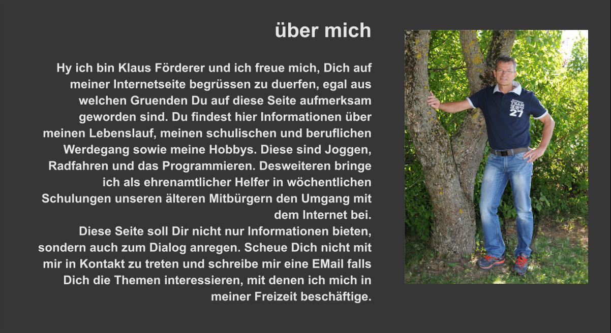 über mich  Hy ich bin Klaus Förderer und ich freue mich, Dich auf meiner Internetseite begrüssen zu duerfen, egal aus welchen Gruenden Du auf diese Seite aufmerksam geworden sind. Du findest hier Informationen über meinen Lebenslauf, meinen schulischen und beruflichen Werdegang sowie meine Hobbys. Diese sind Joggen, Radfahren und das Programmieren. Desweiteren bringe ich als ehrenamtlicher Helfer in wöchentlichen Schulungen unseren älteren Mitbürgern den Umgang mit dem Internet bei. Diese Seite soll Dir nicht nur Informationen bieten, sondern auch zum Dialog anregen. Scheue Dich nicht mit mir in Kontakt zu treten und schreibe mir eine EMail falls Dich die Themen interessieren, mit denen ich mich in meiner Freizeit beschäftige.